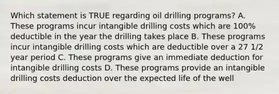 Which statement is TRUE regarding oil drilling programs? A. These programs incur intangible drilling costs which are 100% deductible in the year the drilling takes place B. These programs incur intangible drilling costs which are deductible over a 27 1/2 year period C. These programs give an immediate deduction for intangible drilling costs D. These programs provide an intangible drilling costs deduction over the expected life of the well