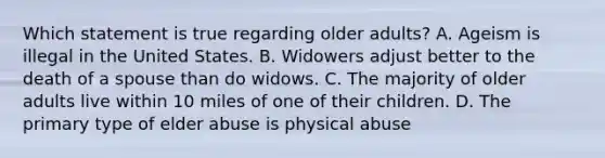 Which statement is true regarding older adults? A. Ageism is illegal in the United States. B. Widowers adjust better to the death of a spouse than do widows. C. The majority of older adults live within 10 miles of one of their children. D. The primary type of elder abuse is physical abuse