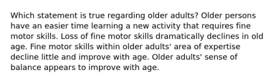 Which statement is true regarding older adults? Older persons have an easier time learning a new activity that requires fine motor skills. Loss of fine motor skills dramatically declines in old age. Fine motor skills within older adults' area of expertise decline little and improve with age. Older adults' sense of balance appears to improve with age.