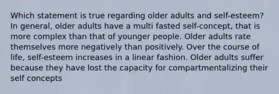 Which statement is true regarding older adults and self-esteem? In general, older adults have a multi fasted self-concept, that is more complex than that of younger people. Older adults rate themselves more negatively than positively. Over the course of life, self-esteem increases in a linear fashion. Older adults suffer because they have lost the capacity for compartmentalizing their self concepts