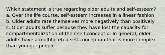 Which statement is true regarding older adults and self-esteem? a. Over the life course, self-esteem increases in a linear fashion b. Older adults rate themselves more negatively than positively c. Older adults suffer because they have lost the capacity for compartmentalization of their self-concept d. In general, older adults have a multifaceted self-conception that is more complex than younger people