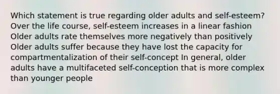 Which statement is true regarding older adults and self-esteem? Over the life course, self-esteem increases in a linear fashion Older adults rate themselves more negatively than positively Older adults suffer because they have lost the capacity for compartmentalization of their self-concept In general, older adults have a multifaceted self-conception that is more complex than younger people