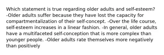 Which statement is true regarding older adults and self-esteem? -Older adults suffer because they have lost the capacity for compartmentalization of their self-concept. -Over the life course, self-esteem increases in a linear fashion. -In general, older adults have a multifaceted self-conception that is more complex than younger people. -Older adults rate themselves more negatively than positively