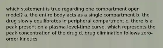 which statement is true regarding one compartment open model? a. the entire body acts as a single compartment b. the drug slowly equilibrates in peripheral compartment c. there is a peak present on a plasma level-time curve, which represents the peak concentration of the drug d. drug elimination follows zero-order kinetics