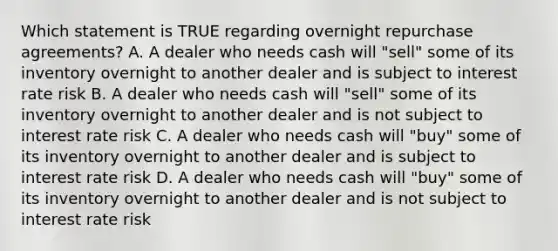 Which statement is TRUE regarding overnight repurchase agreements? A. A dealer who needs cash will "sell" some of its inventory overnight to another dealer and is subject to interest rate risk B. A dealer who needs cash will "sell" some of its inventory overnight to another dealer and is not subject to interest rate risk C. A dealer who needs cash will "buy" some of its inventory overnight to another dealer and is subject to interest rate risk D. A dealer who needs cash will "buy" some of its inventory overnight to another dealer and is not subject to interest rate risk