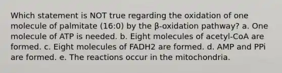 Which statement is NOT true regarding the oxidation of one molecule of palmitate (16:0) by the β-oxidation pathway? a. One molecule of ATP is needed. b. Eight molecules of acetyl-CoA are formed. c. Eight molecules of FADH2 are formed. d. AMP and PPi are formed. e. The reactions occur in the mitochondria.