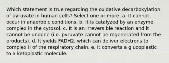 Which statement is true regarding the oxidative decarboxylation of pyruvate in human cells? Select one or more: a. It cannot occur in anaerobic conditions. b. It is catalyzed by an enzyme complex in the cytosol. c. It is an irreversible reaction and it cannot be undone (i.e. pyruvate cannot be regenerated from the products). d. It yields FADH2, which can deliver electrons to complex II of the respiratory chain. e. It converts a glucoplastic to a ketoplastic molecule.