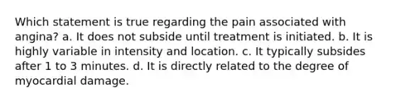 Which statement is true regarding the pain associated with angina? a. It does not subside until treatment is initiated. b. It is highly variable in intensity and location. c. It typically subsides after 1 to 3 minutes. d. It is directly related to the degree of myocardial damage.