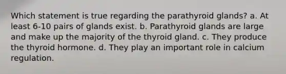 Which statement is true regarding the parathyroid glands? a. At least 6-10 pairs of glands exist. b. Parathyroid glands are large and make up the majority of the thyroid gland. c. They produce the thyroid hormone. d. They play an important role in calcium regulation.