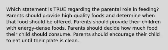 Which statement is TRUE regarding the parental role in feeding? Parents should provide high-quality foods and determine when that food should be offered. Parents should provide their children with energy-dense foods. Parents should decide how much food their child should consume. Parents should encourage their child to eat until their plate is clean.