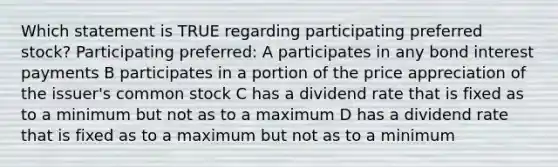 Which statement is TRUE regarding participating preferred stock? Participating preferred: A participates in any bond interest payments B participates in a portion of the price appreciation of the issuer's common stock C has a dividend rate that is fixed as to a minimum but not as to a maximum D has a dividend rate that is fixed as to a maximum but not as to a minimum