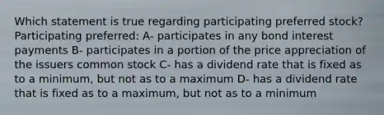 Which statement is true regarding participating preferred stock? Participating preferred: A- participates in any bond interest payments B- participates in a portion of the price appreciation of the issuers common stock C- has a dividend rate that is fixed as to a minimum, but not as to a maximum D- has a dividend rate that is fixed as to a maximum, but not as to a minimum