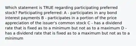 Which statement is TRUE regarding participating preferred stock? Participating preferred: A - participates in any bond interest payments B - participates in a portion of the price appreciation of the issuer's common stock C - has a dividend rate that is fixed as to a minimum but not as to a maximum D - has a dividend rate that is fixed as to a maximum but not as to a minimum