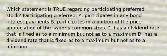 Which statement is TRUE regarding participating preferred stock? Participating preferred: A. participates in any bond interest payments B. participates in a portion of the price appreciation of the issuer's common stock C. has a dividend rate that is fixed as to a minimum but not as to a maximum D. has a dividend rate that is fixed as to a maximum but not as to a minimum