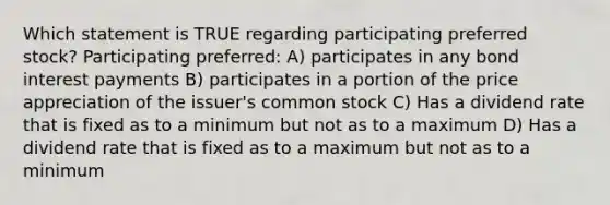 Which statement is TRUE regarding participating preferred stock? Participating preferred: A) participates in any bond interest payments B) participates in a portion of the price appreciation of the issuer's common stock C) Has a dividend rate that is fixed as to a minimum but not as to a maximum D) Has a dividend rate that is fixed as to a maximum but not as to a minimum