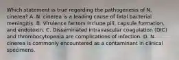 Which statement is true regarding the pathogenesis of N. cinerea? A. N. cinerea is a leading cause of fatal bacterial meningitis. B. Virulence factors include pili, capsule formation, and endotoxin. C. Disseminated intravascular coagulation (DIC) and thrombocytopenia are complications of infection. D. N. cinerea is commonly encountered as a contaminant in clinical specimens.