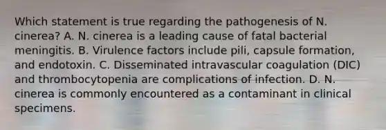 Which statement is true regarding the pathogenesis of N. cinerea? A. N. cinerea is a leading cause of fatal bacterial meningitis. B. Virulence factors include pili, capsule formation, and endotoxin. C. Disseminated intravascular coagulation (DIC) and thrombocytopenia are complications of infection. D. N. cinerea is commonly encountered as a contaminant in clinical specimens.