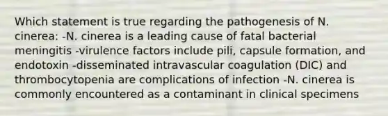 Which statement is true regarding the pathogenesis of N. cinerea: -N. cinerea is a leading cause of fatal bacterial meningitis -virulence factors include pili, capsule formation, and endotoxin -disseminated intravascular coagulation (DIC) and thrombocytopenia are complications of infection -N. cinerea is commonly encountered as a contaminant in clinical specimens