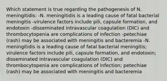 Which statement is true regarding the pathogenesis of N. meningitidis: -N. meningitidis is a leading cause of fatal bacterial meningitis -virulence factors include pili, capsule formation, and endotoxin -disseminated intravascular coagulation (DIC) and thrombocytopenia are complications of infection -petechiae (rash) may be associated with meningitis and bacteremia -N. meningitidis is a leading cause of fatal bacterial meningitis; virulence factors include pili, capsule formation, and endotoxin; disseminated intravascular coagulation (DIC) and thrombocytopenia are complications of infection; petechiae (rash) may be associated with meningitis and bacteremia