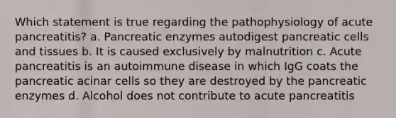 Which statement is true regarding the pathophysiology of acute pancreatitis? a. Pancreatic enzymes autodigest pancreatic cells and tissues b. It is caused exclusively by malnutrition c. Acute pancreatitis is an autoimmune disease in which IgG coats the pancreatic acinar cells so they are destroyed by the pancreatic enzymes d. Alcohol does not contribute to acute pancreatitis