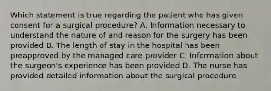 Which statement is true regarding the patient who has given consent for a surgical procedure? A. Information necessary to understand the nature of and reason for the surgery has been provided B. The length of stay in the hospital has been preapproved by the managed care provider C. Information about the surgeon's experience has been provided D. The nurse has provided detailed information about the surgical procedure