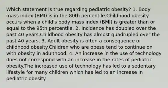 Which statement is true regarding pediatric obesity? 1. Body mass index (BMI) is in the 80th percentile.Childhood obesity occurs when a child's body mass index (BMI) is greater than or equal to the 95th percentile. 2. Incidence has doubled over the past 40 years.Childhood obesity has almost quadrupled over the past 40 years. 3. Adult obesity is often a consequence of childhood obesity.Children who are obese tend to continue on with obesity in adulthood. 4. An increase in the use of technology does not correspond with an increase in the rates of pediatric obesity.The increased use of technology has led to a sedentary lifestyle for many children which has led to an increase in pediatric obesity.