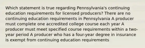 Which statement is true regarding Pennsylvania's continuing education requirements for licensed producers? There are no continuing education requirements in Pennsylvania A producer must complete one accredited college course each year A producer must meet specified course requirements within a two-year period A producer who has a four-year degree in insurance is exempt from continuing education requirements