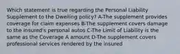 Which statement is true regarding the Personal Liability Supplement to the Dwelling policy? A-The supplement provides coverage for claim expenses B-The supplement covers damage to the insured's personal autos C-The Limit of Liability is the same as the Coverage A amount D-The supplement covers professional services rendered by the insured