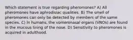 Which statement is true regarding pheromones? A) All pheromones have aphrodisiac qualities. B) The smell of pheromones can only be detected by members of the same species. C) In humans, the vomeronasal organs (VNOs) are found in the mucous lining of the nose. D) Sensitivity to pheromones is acquired in adulthood.