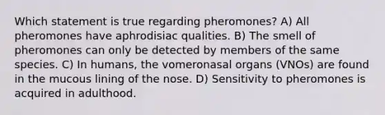 Which statement is true regarding pheromones? A) All pheromones have aphrodisiac qualities. B) The smell of pheromones can only be detected by members of the same species. C) In humans, the vomeronasal organs (VNOs) are found in the mucous lining of the nose. D) Sensitivity to pheromones is acquired in adulthood.