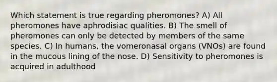 Which statement is true regarding pheromones? A) All pheromones have aphrodisiac qualities. B) The smell of pheromones can only be detected by members of the same species. C) In humans, the vomeronasal organs (VNOs) are found in the mucous lining of the nose. D) Sensitivity to pheromones is acquired in adulthood