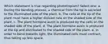 Which statement is true regarding phototropism? Select one: a. During the bending process, a chemical from the tip is secreted to the illuminated side of the plant. b. The cells at the tip of the plant must have a higher division rate on the shaded side of the plant. c. The plant hormone auxin is produced by the cells on the shaded side of the plant. d. The plant hormone auxin is produced at the tip and distributed to the shaded side of the plant. e. In order to bend towards light, the illuminated cells must contract, thus taking up less space.