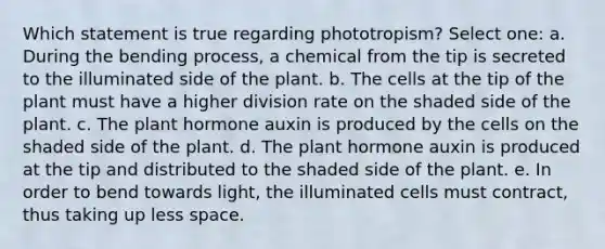 Which statement is true regarding phototropism? Select one: a. During the bending process, a chemical from the tip is secreted to the illuminated side of the plant. b. The cells at the tip of the plant must have a higher division rate on the shaded side of the plant. c. The plant hormone auxin is produced by the cells on the shaded side of the plant. d. The plant hormone auxin is produced at the tip and distributed to the shaded side of the plant. e. In order to bend towards light, the illuminated cells must contract, thus taking up less space.