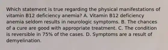 Which statement is true regarding the physical manifestations of vitamin B12 deficiency anemia? A. Vitamin B12 deficiency anemia seldom results in neurologic symptoms. B. The chances of a cure are good with appropriate treatment. C. The condition is reversible in 75% of the cases. D. Symptoms are a result of demyelination.