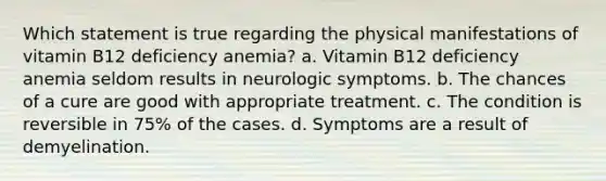 Which statement is true regarding the physical manifestations of vitamin B12 deficiency anemia? a. Vitamin B12 deficiency anemia seldom results in neurologic symptoms. b. The chances of a cure are good with appropriate treatment. c. The condition is reversible in 75% of the cases. d. Symptoms are a result of demyelination.