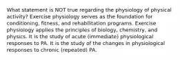 What statement is NOT true regarding the physiology of physical activity? Exercise physiology serves as the foundation for conditioning, fitness, and rehabilitation programs. Exercise physiology applies the principles of biology, chemistry, and physics. It is the study of acute (immediate) physiological responses to PA. It is the study of the changes in physiological responses to chronic (repeated) PA.