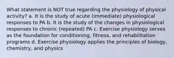 What statement is NOT true regarding the physiology of physical activity? a. It is the study of acute (immediate) physiological responses to PA b. It is the study of the changes in physiological responses to chronic (repeated) PA c. Exercise physiology serves as the foundation for conditioning, fitness, and rehabilitation programs d. Exercise physiology applies the principles of biology, chemistry, and physics