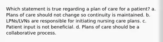 Which statement is true regarding a plan of care for a patient? a. Plans of care should not change so continuity is maintained. b. LPNs/LVNs are responsible for initiating nursing care plans. c. Patient input is not beneficial. d. Plans of care should be a collaborative process.