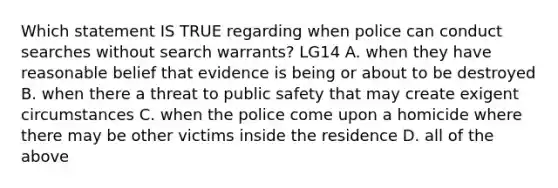 Which statement IS TRUE regarding when police can conduct searches without search warrants? LG14 A. when they have reasonable belief that evidence is being or about to be destroyed B. when there a threat to public safety that may create exigent circumstances C. when the police come upon a homicide where there may be other victims inside the residence D. all of the above