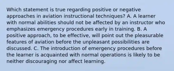 Which statement is true regarding positive or negative approaches in aviation instructional techniques? A. A learner with normal abilities should not be affected by an instructor who emphasizes emergency procedures early in training. B. A positive approach, to be effective, will point out the pleasurable features of aviation before the unpleasant possibilities are discussed. C. The introduction of emergency procedures before the learner is acquainted with normal operations is likely to be neither discouraging nor affect learning.