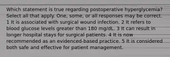 Which statement is true regarding postoperative hyperglycemia? Select all that apply. One, some, or all responses may be correct. 1 It is associated with surgical wound infection. 2 It refers to blood glucose levels greater than 180 mg/dL. 3 It can result in longer hospital stays for surgical patients. 4 It is now recommended as an evidenced-based practice. 5 It is considered both safe and effective for patient management.