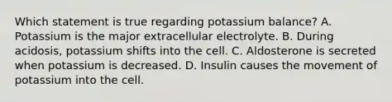 Which statement is true regarding potassium balance? A. Potassium is the major extracellular electrolyte. B. During acidosis, potassium shifts into the cell. C. Aldosterone is secreted when potassium is decreased. D. Insulin causes the movement of potassium into the cell.