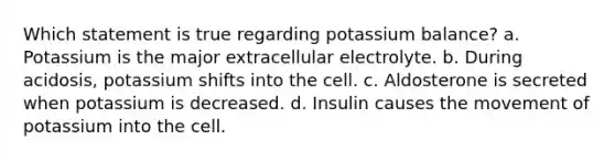 Which statement is true regarding potassium balance? a. Potassium is the major extracellular electrolyte. b. During acidosis, potassium shifts into the cell. c. Aldosterone is secreted when potassium is decreased. d. Insulin causes the movement of potassium into the cell.