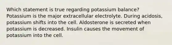 Which statement is true regarding potassium balance? Potassium is the major extracellular electrolyte. During acidosis, potassium shifts into the cell. Aldosterone is secreted when potassium is decreased. Insulin causes the movement of potassium into the cell.