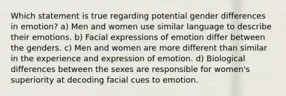 Which statement is true regarding potential gender differences in emotion? a) Men and women use similar language to describe their emotions. b) Facial expressions of emotion differ between the genders. c) Men and women are more different than similar in the experience and expression of emotion. d) Biological differences between the sexes are responsible for women's superiority at decoding facial cues to emotion.