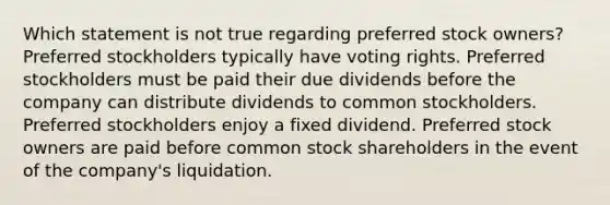 Which statement is not true regarding preferred stock owners? Preferred stockholders typically have voting rights. Preferred stockholders must be paid their due dividends before the company can distribute dividends to common stockholders. Preferred stockholders enjoy a fixed dividend. Preferred stock owners are paid before common stock shareholders in the event of the company's liquidation.