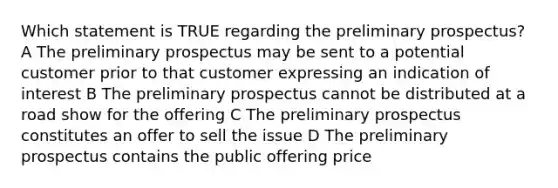 Which statement is TRUE regarding the preliminary prospectus? A The preliminary prospectus may be sent to a potential customer prior to that customer expressing an indication of interest B The preliminary prospectus cannot be distributed at a road show for the offering C The preliminary prospectus constitutes an offer to sell the issue D The preliminary prospectus contains the public offering price