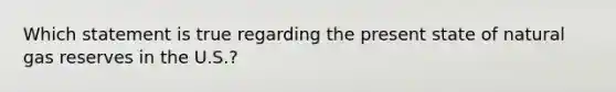 Which statement is true regarding the present state of natural gas reserves in the U.S.?
