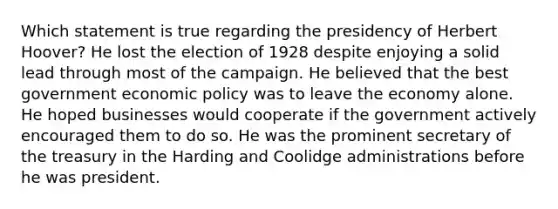 Which statement is true regarding the presidency of Herbert Hoover? He lost the election of 1928 despite enjoying a solid lead through most of the campaign. He believed that the best government economic policy was to leave the economy alone. He hoped businesses would cooperate if the government actively encouraged them to do so. He was the prominent secretary of the treasury in the Harding and Coolidge administrations before he was president.