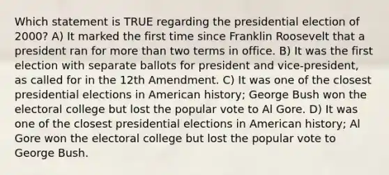 Which statement is TRUE regarding the presidential election of 2000? A) It marked the first time since Franklin Roosevelt that a president ran for more than two terms in office. B) It was the first election with separate ballots for president and vice-president, as called for in the 12th Amendment. C) It was one of the closest presidential elections in American history; George Bush won the electoral college but lost the popular vote to Al Gore. D) It was one of the closest presidential elections in American history; Al Gore won the electoral college but lost the popular vote to George Bush.